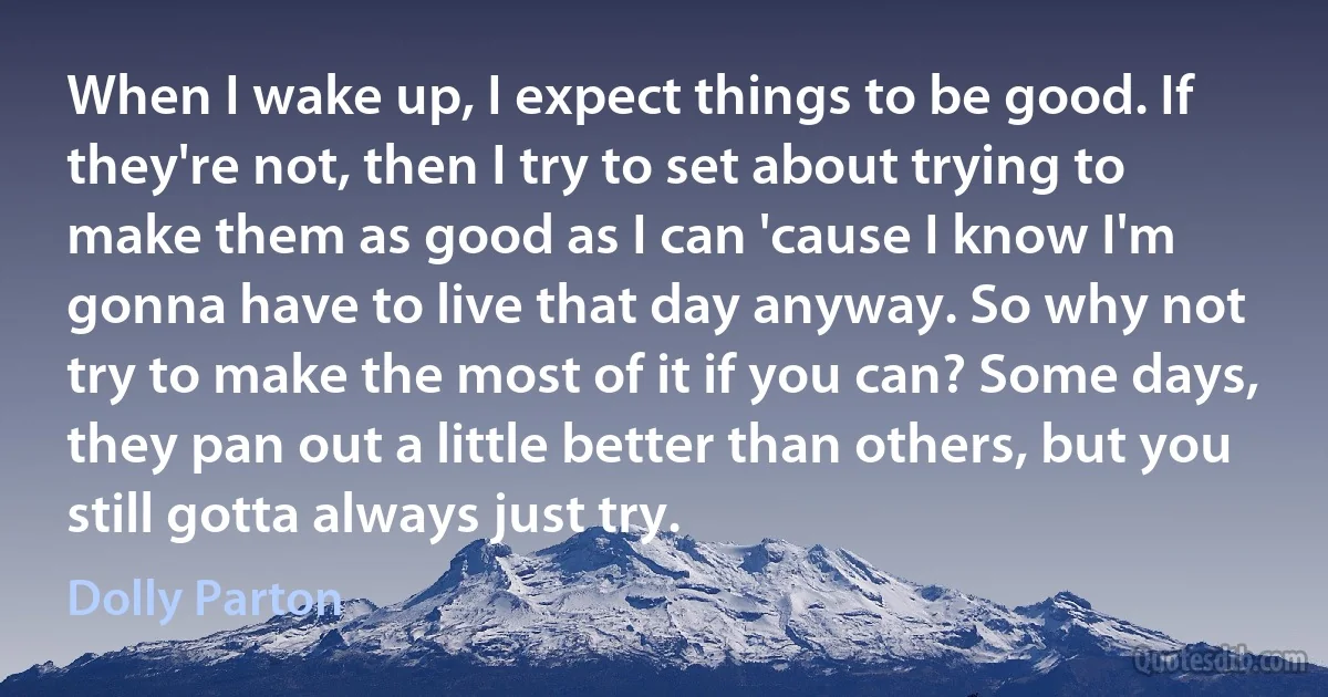 When I wake up, I expect things to be good. If they're not, then I try to set about trying to make them as good as I can 'cause I know I'm gonna have to live that day anyway. So why not try to make the most of it if you can? Some days, they pan out a little better than others, but you still gotta always just try. (Dolly Parton)