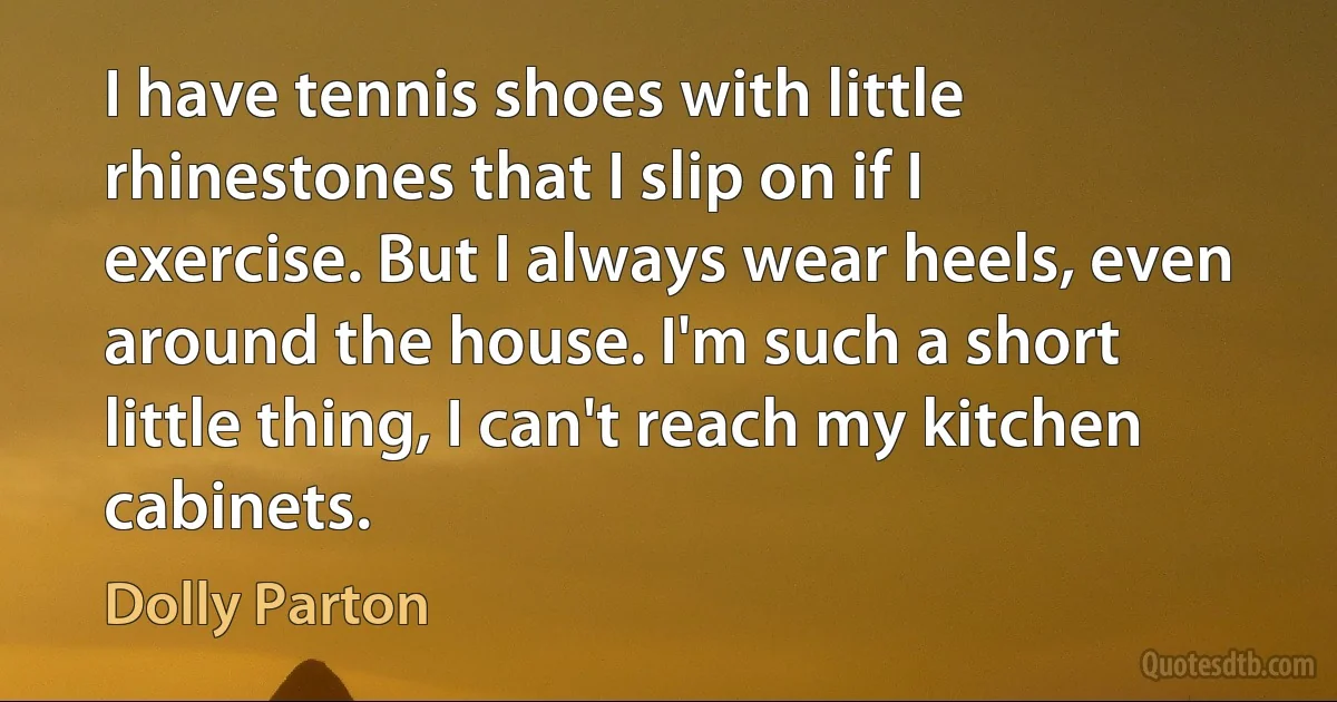 I have tennis shoes with little rhinestones that I slip on if I exercise. But I always wear heels, even around the house. I'm such a short little thing, I can't reach my kitchen cabinets. (Dolly Parton)