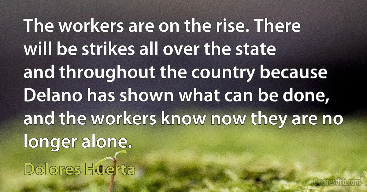 The workers are on the rise. There will be strikes all over the state and throughout the country because Delano has shown what can be done, and the workers know now they are no longer alone. (Dolores Huerta)