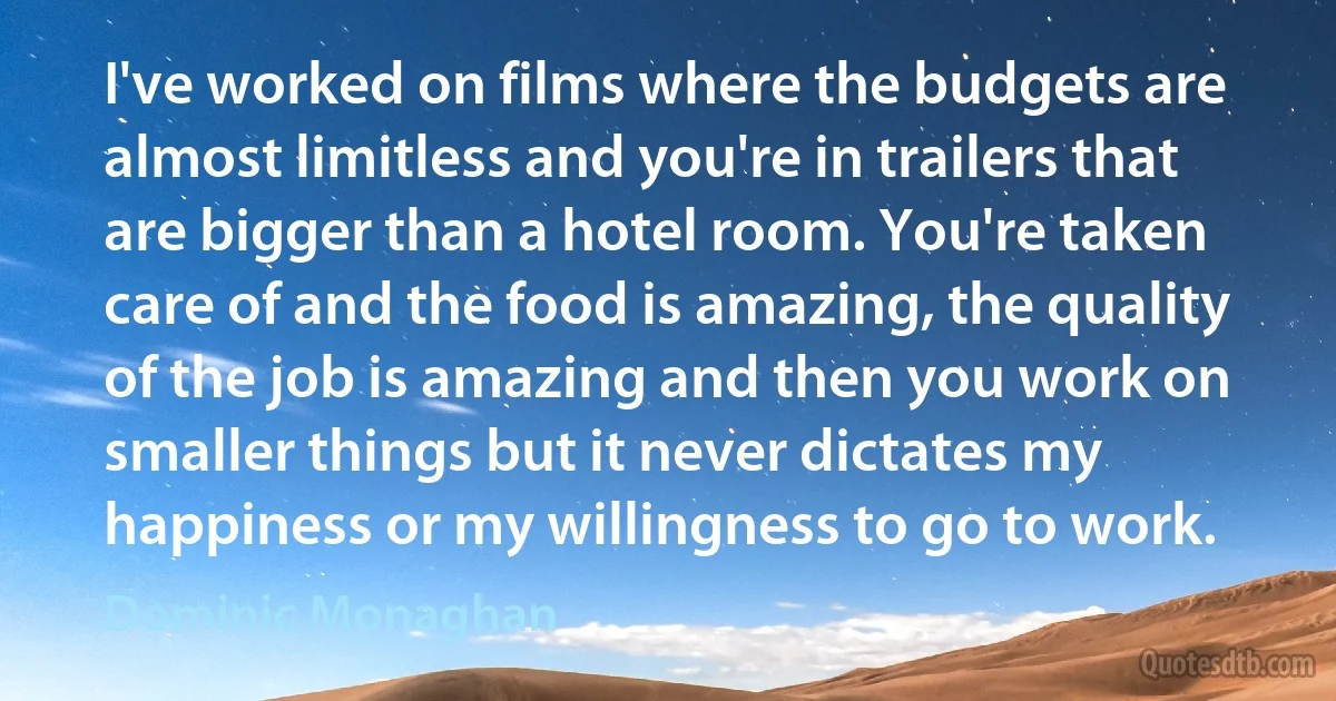 I've worked on films where the budgets are almost limitless and you're in trailers that are bigger than a hotel room. You're taken care of and the food is amazing, the quality of the job is amazing and then you work on smaller things but it never dictates my happiness or my willingness to go to work. (Dominic Monaghan)