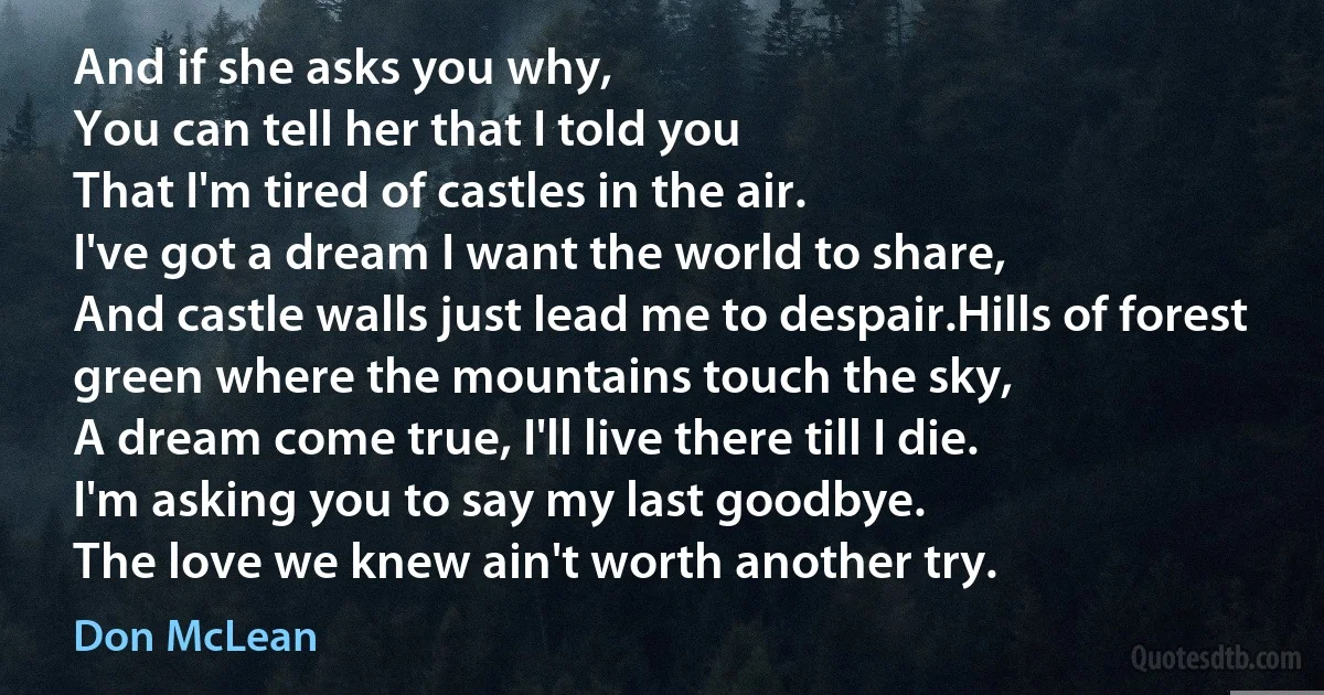 And if she asks you why,
You can tell her that I told you
That I'm tired of castles in the air.
I've got a dream I want the world to share,
And castle walls just lead me to despair.Hills of forest green where the mountains touch the sky,
A dream come true, I'll live there till I die.
I'm asking you to say my last goodbye.
The love we knew ain't worth another try. (Don McLean)