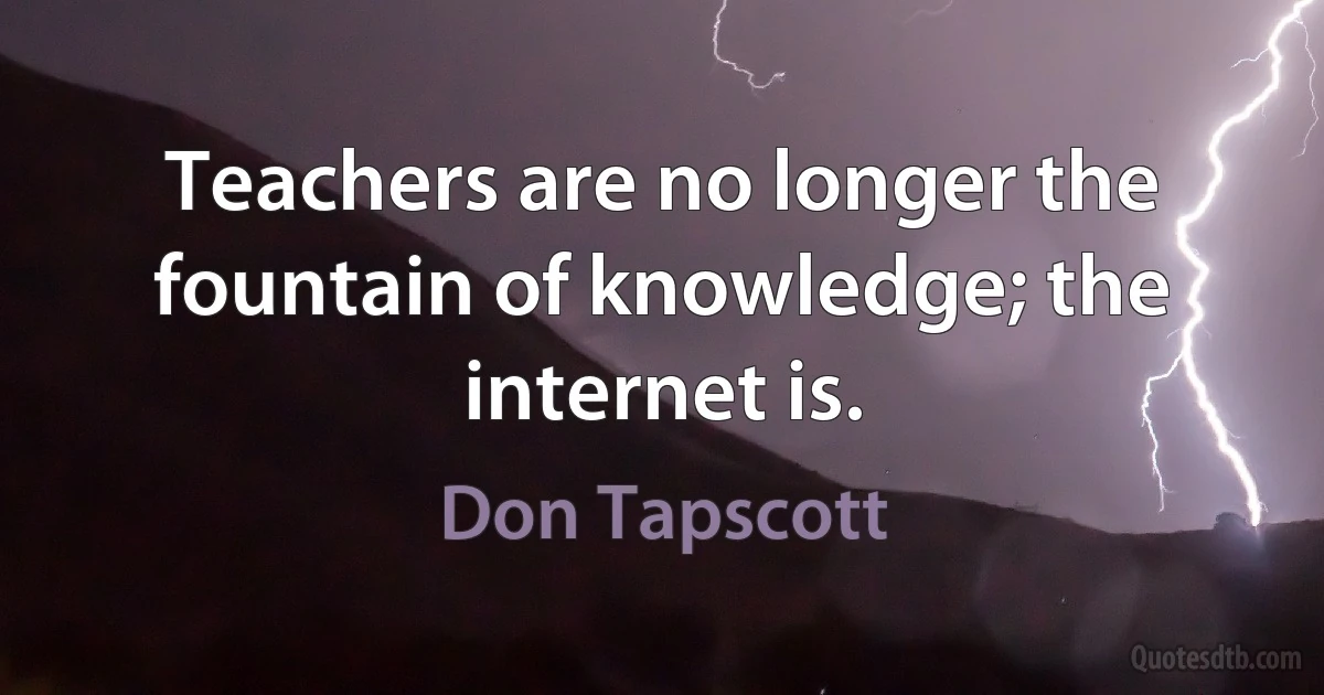 Teachers are no longer the fountain of knowledge; the internet is. (Don Tapscott)