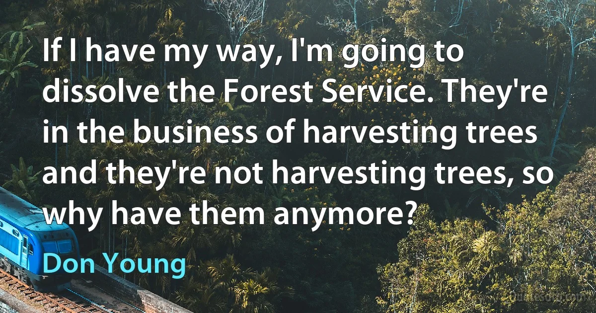 If I have my way, I'm going to dissolve the Forest Service. They're in the business of harvesting trees and they're not harvesting trees, so why have them anymore? (Don Young)