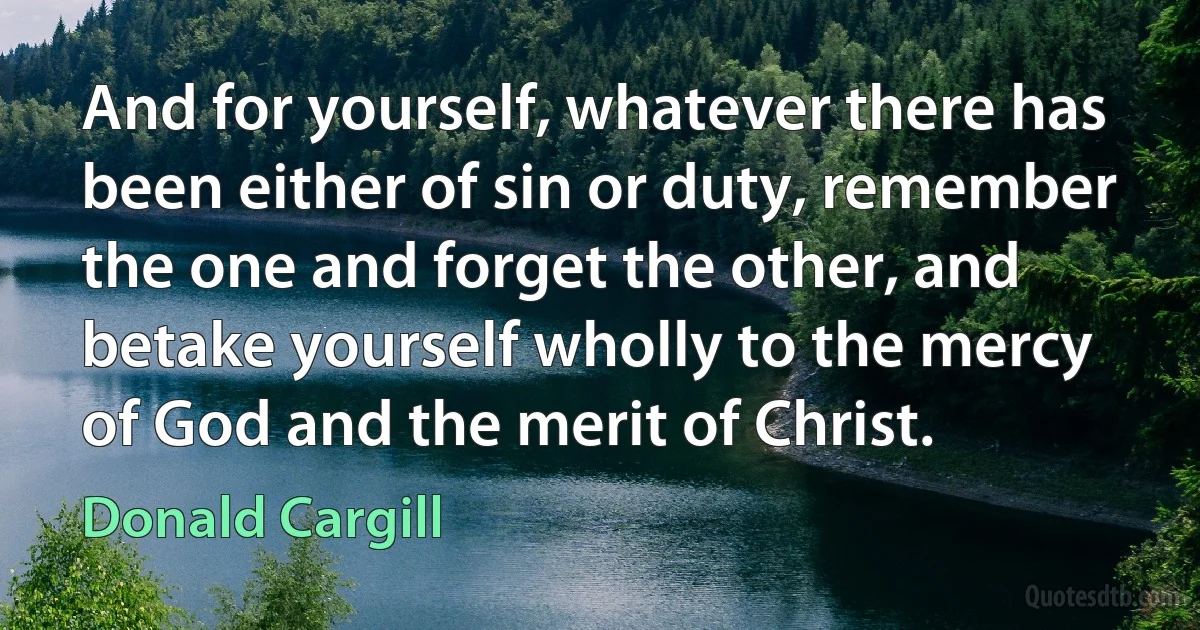 And for yourself, whatever there has been either of sin or duty, remember the one and forget the other, and betake yourself wholly to the mercy of God and the merit of Christ. (Donald Cargill)