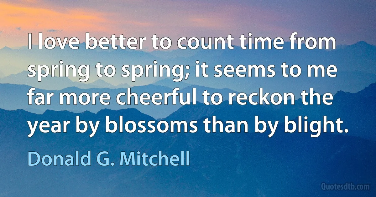 I love better to count time from spring to spring; it seems to me far more cheerful to reckon the year by blossoms than by blight. (Donald G. Mitchell)