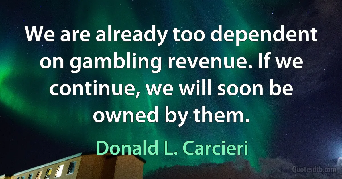 We are already too dependent on gambling revenue. If we continue, we will soon be owned by them. (Donald L. Carcieri)