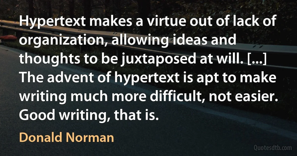 Hypertext makes a virtue out of lack of organization, allowing ideas and thoughts to be juxtaposed at will. [...] The advent of hypertext is apt to make writing much more difficult, not easier. Good writing, that is. (Donald Norman)