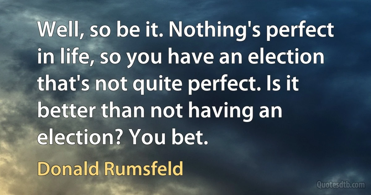 Well, so be it. Nothing's perfect in life, so you have an election that's not quite perfect. Is it better than not having an election? You bet. (Donald Rumsfeld)