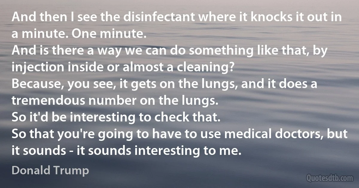 And then I see the disinfectant where it knocks it out in a minute. One minute.
And is there a way we can do something like that, by injection inside or almost a cleaning?
Because, you see, it gets on the lungs, and it does a tremendous number on the lungs.
So it'd be interesting to check that.
So that you're going to have to use medical doctors, but it sounds - it sounds interesting to me. (Donald Trump)