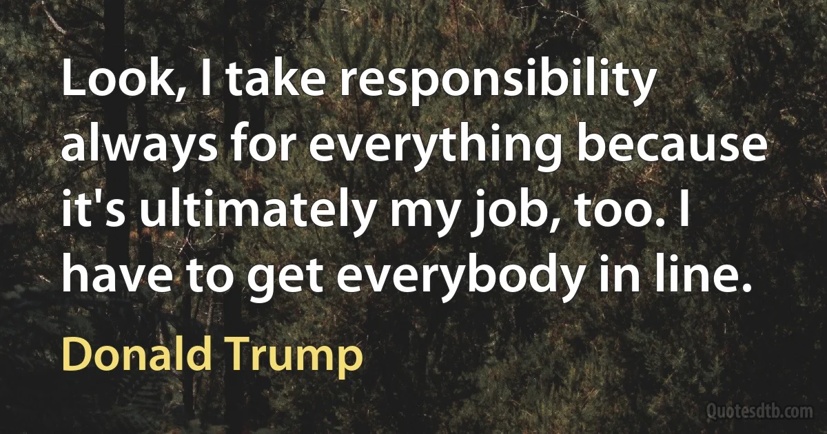 Look, I take responsibility always for everything because it's ultimately my job, too. I have to get everybody in line. (Donald Trump)