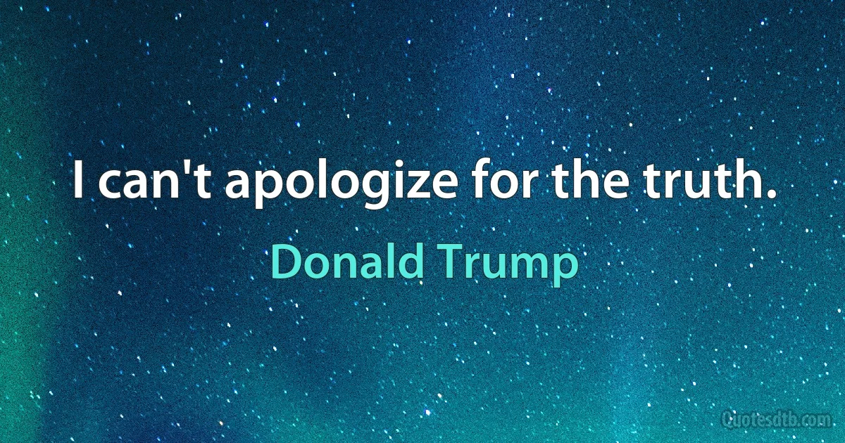 I can't apologize for the truth. (Donald Trump)