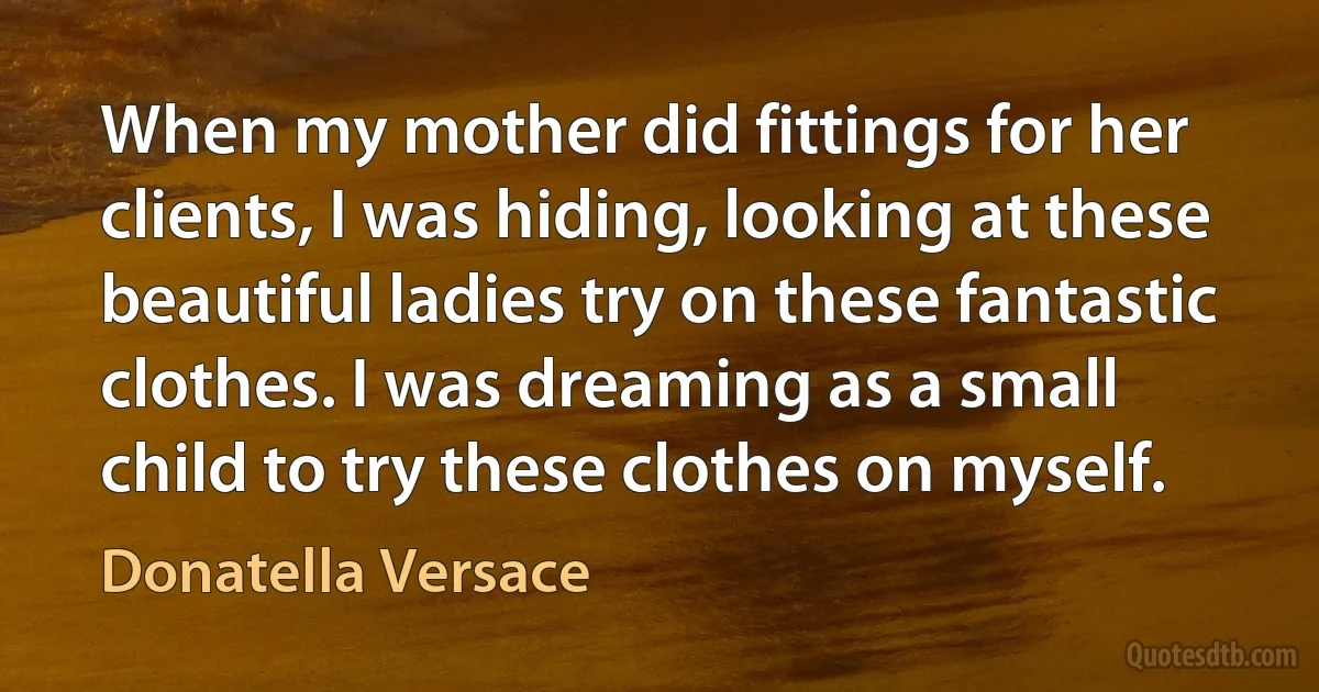 When my mother did fittings for her clients, I was hiding, looking at these beautiful ladies try on these fantastic clothes. I was dreaming as a small child to try these clothes on myself. (Donatella Versace)