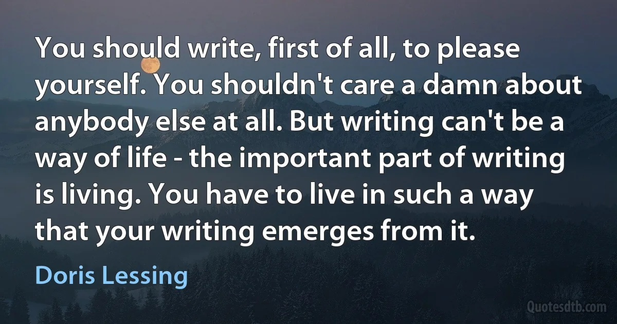 You should write, first of all, to please yourself. You shouldn't care a damn about anybody else at all. But writing can't be a way of life - the important part of writing is living. You have to live in such a way that your writing emerges from it. (Doris Lessing)