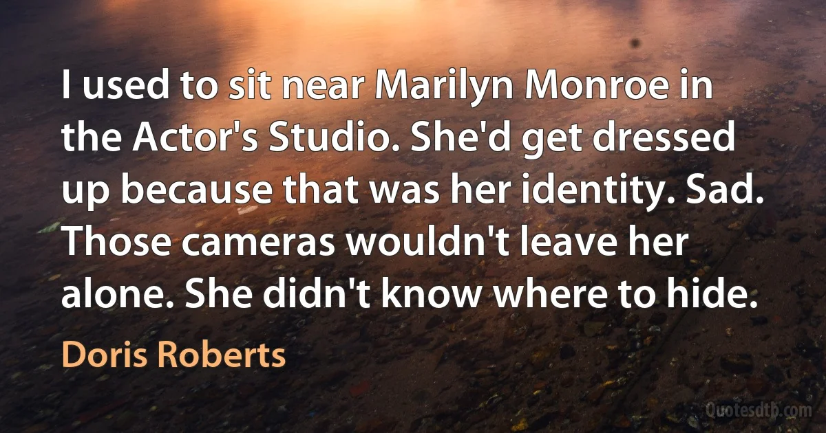 I used to sit near Marilyn Monroe in the Actor's Studio. She'd get dressed up because that was her identity. Sad. Those cameras wouldn't leave her alone. She didn't know where to hide. (Doris Roberts)