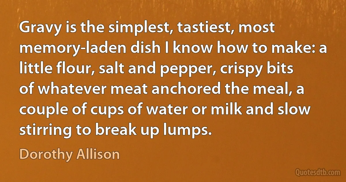 Gravy is the simplest, tastiest, most memory-laden dish I know how to make: a little flour, salt and pepper, crispy bits of whatever meat anchored the meal, a couple of cups of water or milk and slow stirring to break up lumps. (Dorothy Allison)