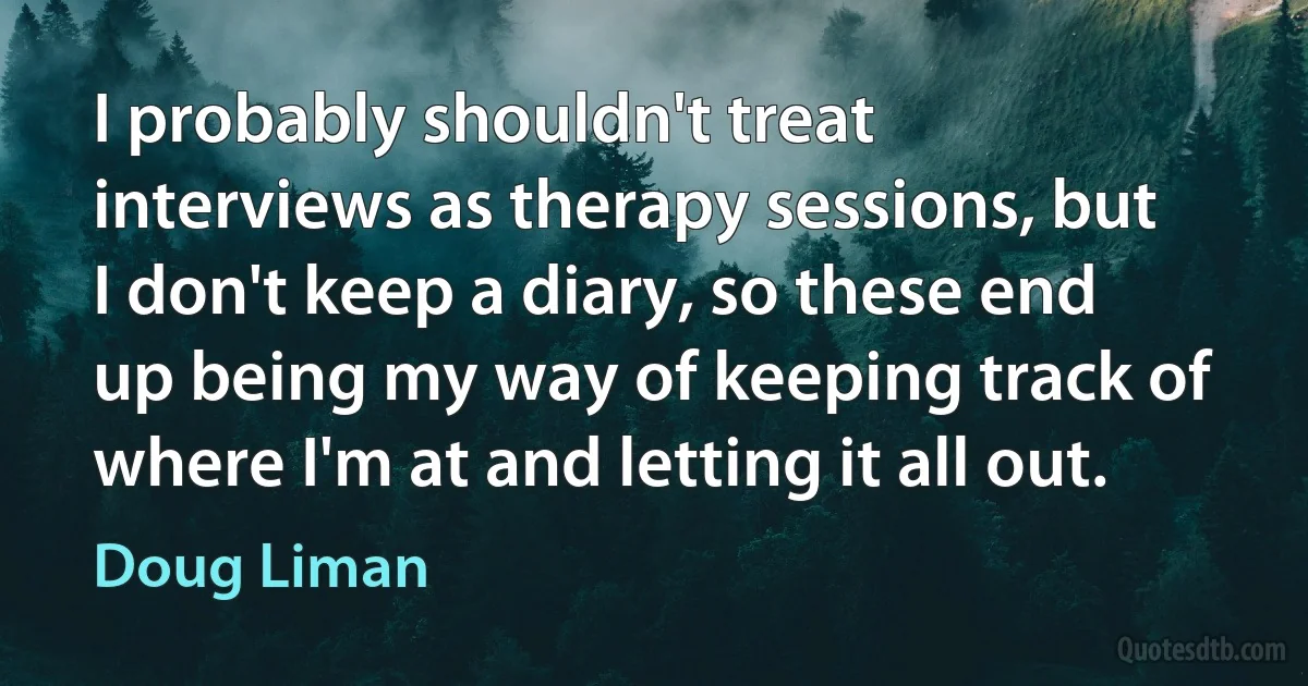 I probably shouldn't treat interviews as therapy sessions, but I don't keep a diary, so these end up being my way of keeping track of where I'm at and letting it all out. (Doug Liman)