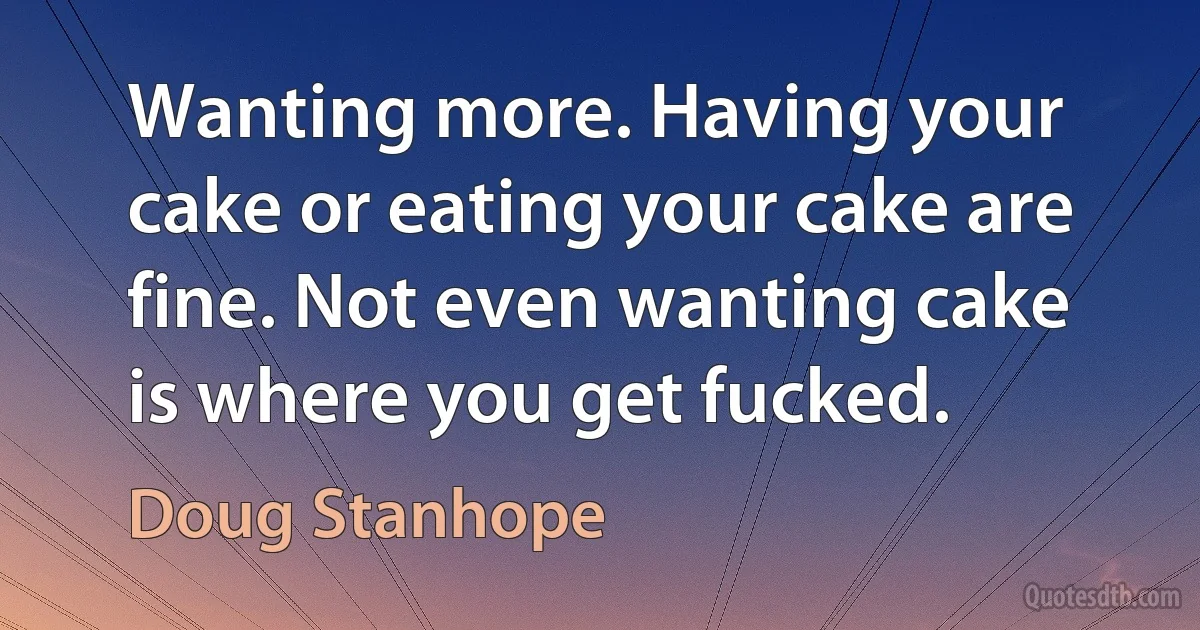 Wanting more. Having your cake or eating your cake are fine. Not even wanting cake is where you get fucked. (Doug Stanhope)