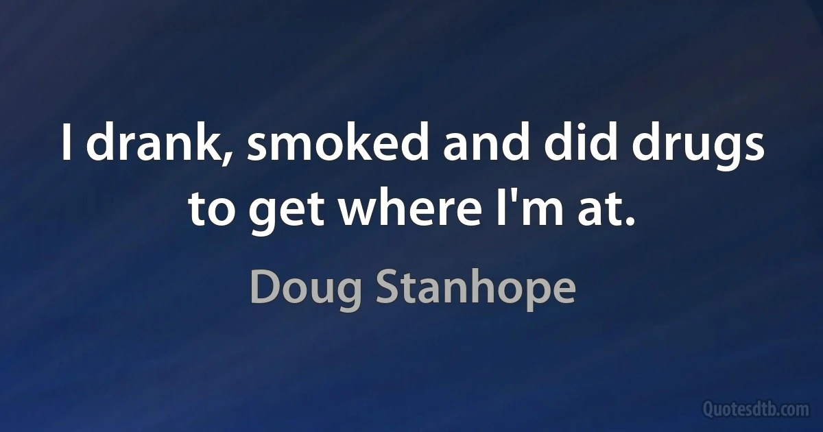 I drank, smoked and did drugs to get where I'm at. (Doug Stanhope)