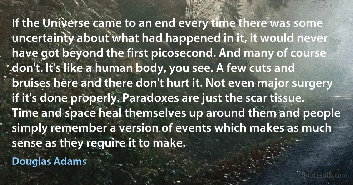 If the Universe came to an end every time there was some uncertainty about what had happened in it, it would never have got beyond the first picosecond. And many of course don't. It's like a human body, you see. A few cuts and bruises here and there don't hurt it. Not even major surgery if it's done properly. Paradoxes are just the scar tissue. Time and space heal themselves up around them and people simply remember a version of events which makes as much sense as they require it to make. (Douglas Adams)