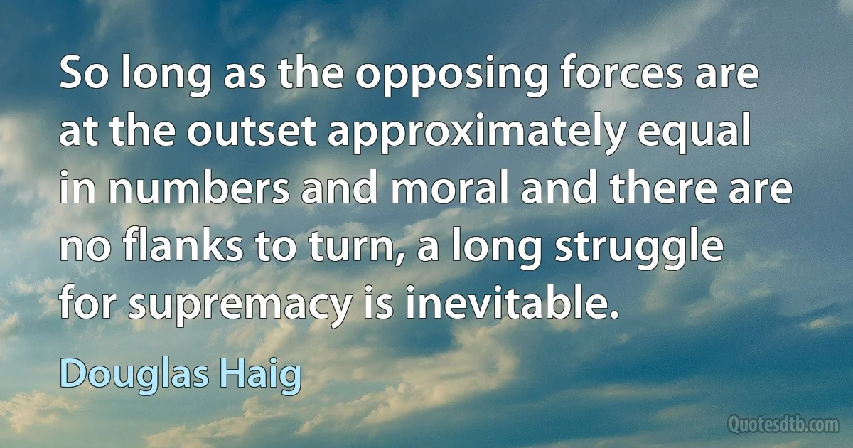 So long as the opposing forces are at the outset approximately equal in numbers and moral and there are no flanks to turn, a long struggle for supremacy is inevitable. (Douglas Haig)