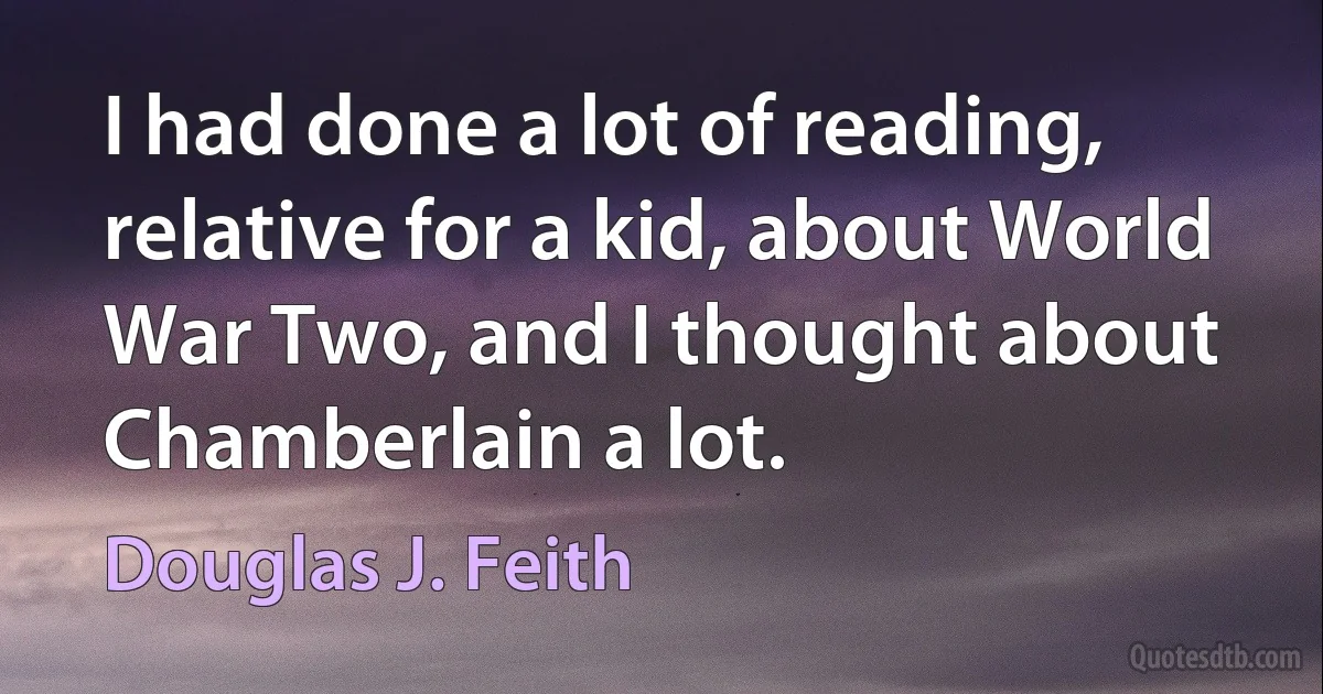 I had done a lot of reading, relative for a kid, about World War Two, and I thought about Chamberlain a lot. (Douglas J. Feith)