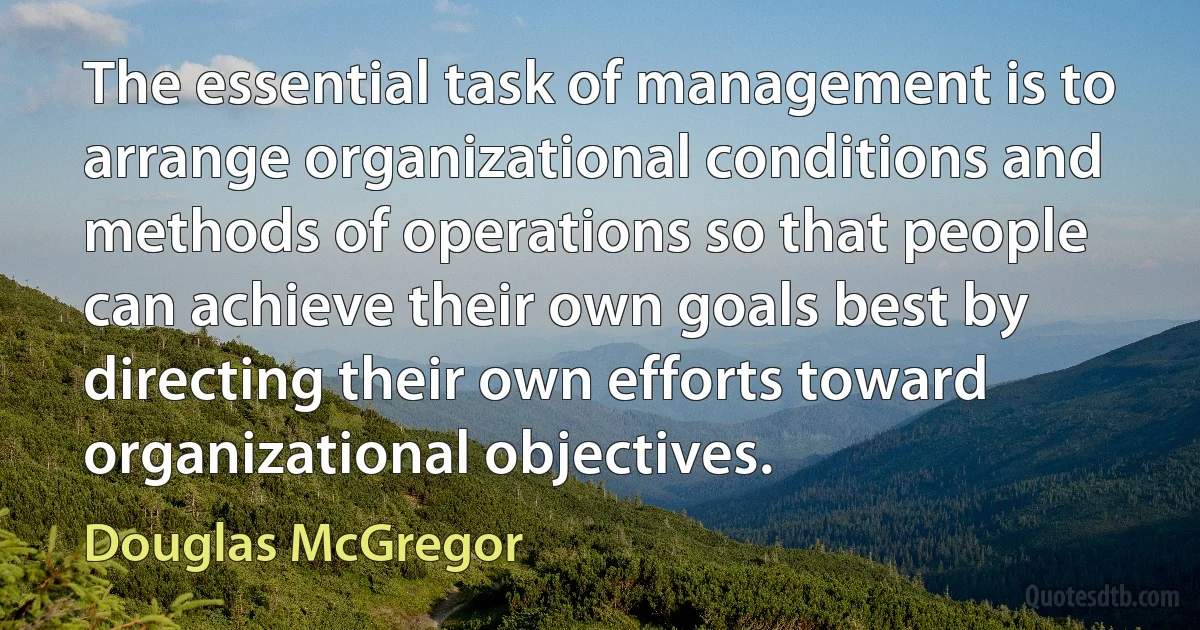 The essential task of management is to arrange organizational conditions and methods of operations so that people can achieve their own goals best by directing their own efforts toward organizational objectives. (Douglas McGregor)