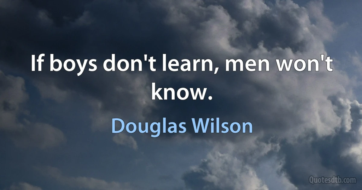 If boys don't learn, men won't know. (Douglas Wilson)