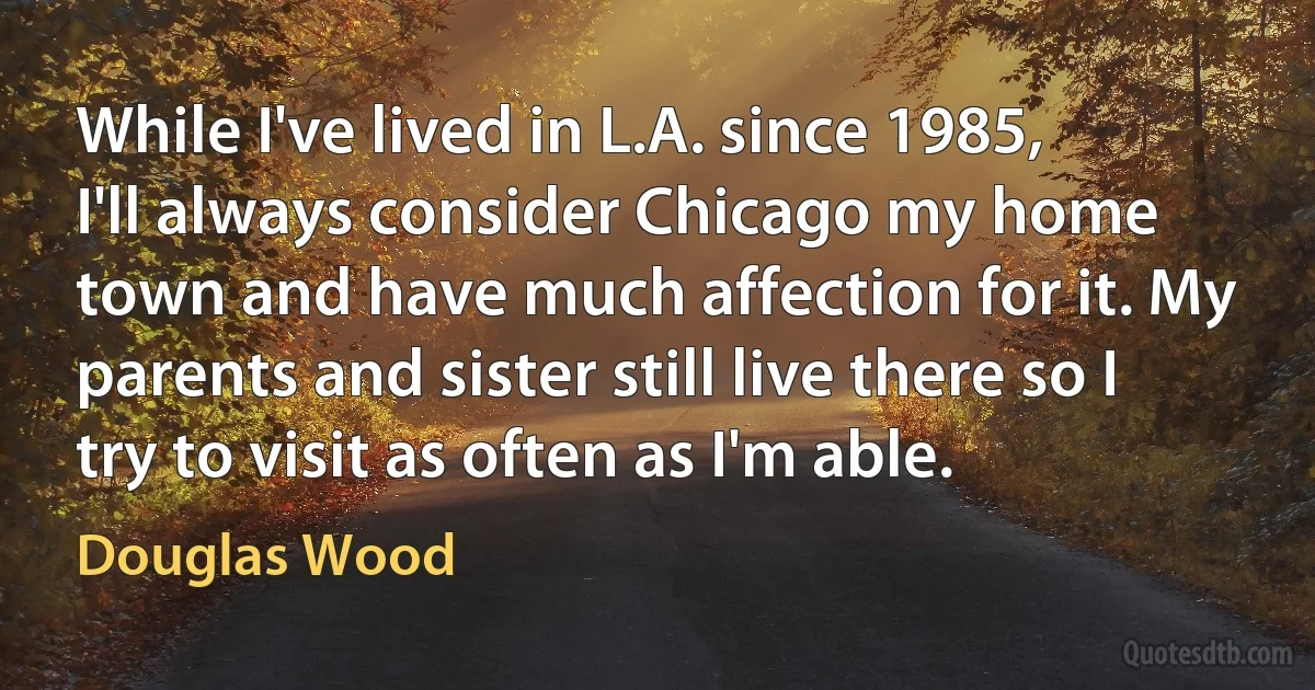 While I've lived in L.A. since 1985, I'll always consider Chicago my home town and have much affection for it. My parents and sister still live there so I try to visit as often as I'm able. (Douglas Wood)