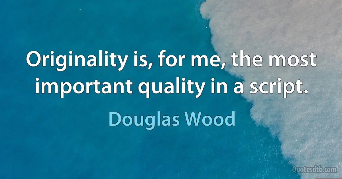 Originality is, for me, the most important quality in a script. (Douglas Wood)