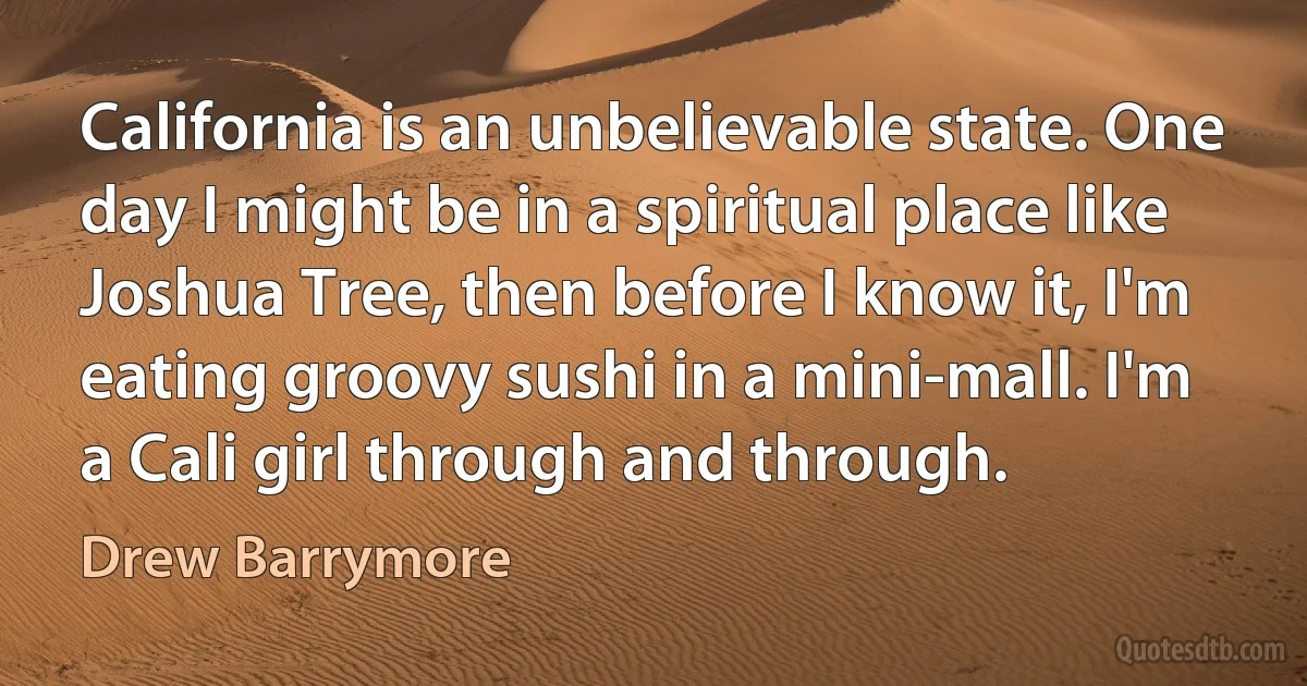 California is an unbelievable state. One day I might be in a spiritual place like Joshua Tree, then before I know it, I'm eating groovy sushi in a mini-mall. I'm a Cali girl through and through. (Drew Barrymore)