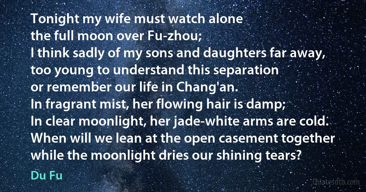 Tonight my wife must watch alone
the full moon over Fu-zhou;
I think sadly of my sons and daughters far away,
too young to understand this separation
or remember our life in Chang'an.
In fragrant mist, her flowing hair is damp;
In clear moonlight, her jade-white arms are cold.
When will we lean at the open casement together
while the moonlight dries our shining tears? (Du Fu)