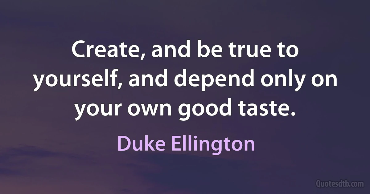 Create, and be true to yourself, and depend only on your own good taste. (Duke Ellington)