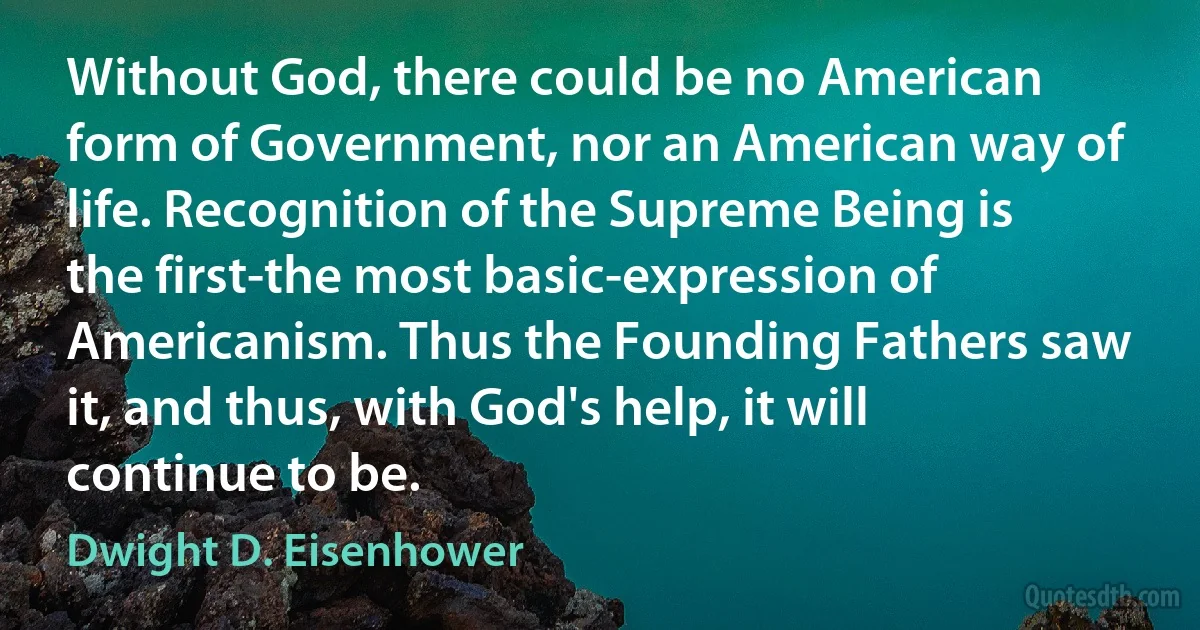 Without God, there could be no American form of Government, nor an American way of life. Recognition of the Supreme Being is the first-the most basic-expression of Americanism. Thus the Founding Fathers saw it, and thus, with God's help, it will continue to be. (Dwight D. Eisenhower)