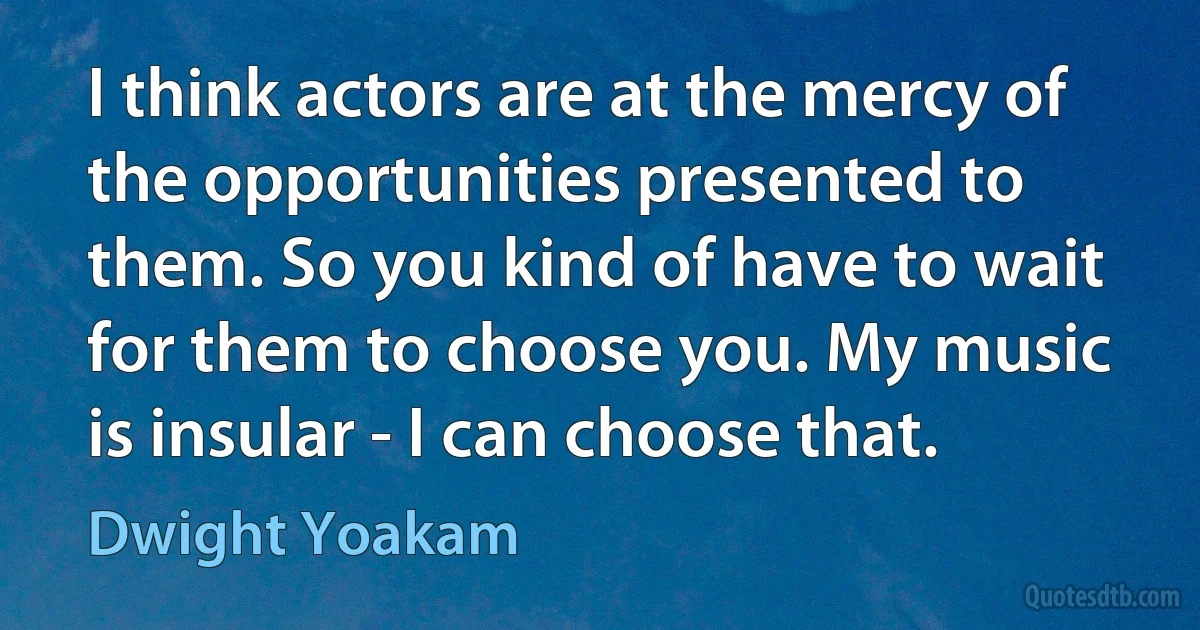 I think actors are at the mercy of the opportunities presented to them. So you kind of have to wait for them to choose you. My music is insular - I can choose that. (Dwight Yoakam)