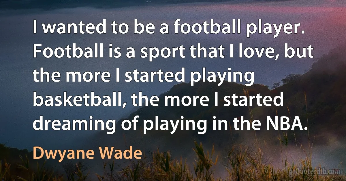 I wanted to be a football player. Football is a sport that I love, but the more I started playing basketball, the more I started dreaming of playing in the NBA. (Dwyane Wade)