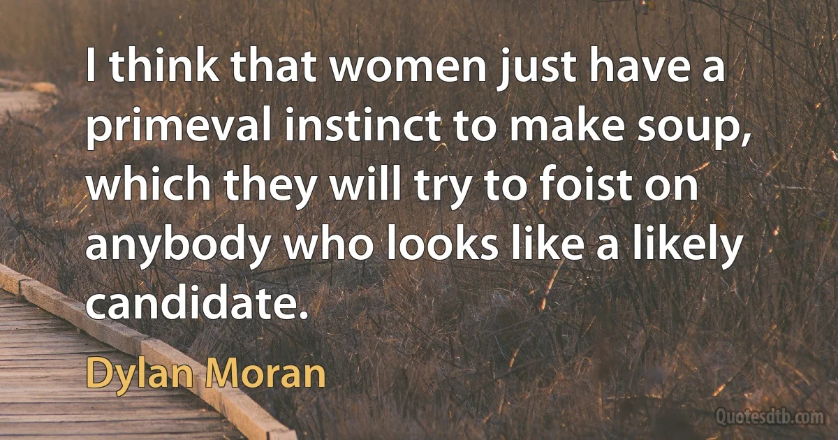 I think that women just have a primeval instinct to make soup, which they will try to foist on anybody who looks like a likely candidate. (Dylan Moran)