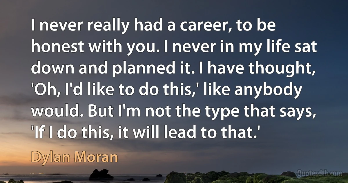 I never really had a career, to be honest with you. I never in my life sat down and planned it. I have thought, 'Oh, I'd like to do this,' like anybody would. But I'm not the type that says, 'If I do this, it will lead to that.' (Dylan Moran)