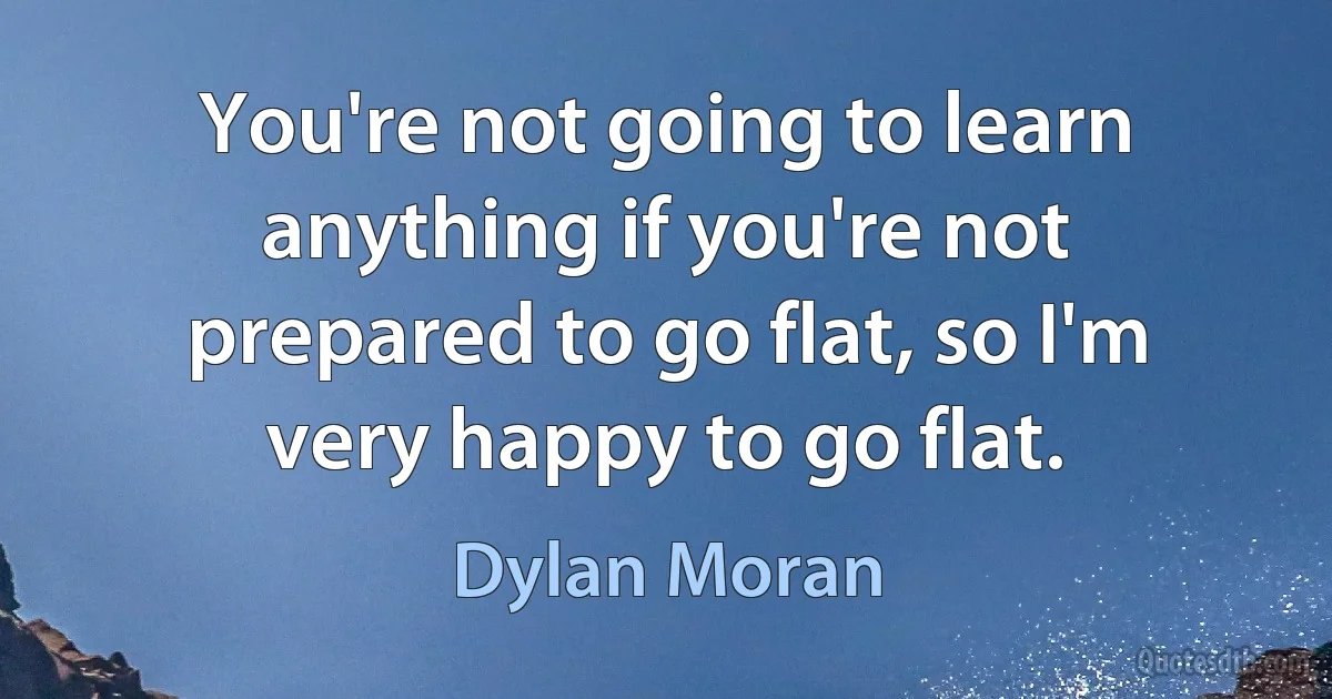 You're not going to learn anything if you're not prepared to go flat, so I'm very happy to go flat. (Dylan Moran)