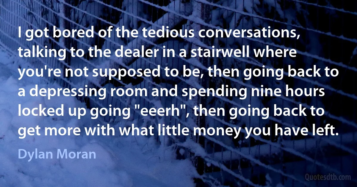 I got bored of the tedious conversations, talking to the dealer in a stairwell where you're not supposed to be, then going back to a depressing room and spending nine hours locked up going "eeerh", then going back to get more with what little money you have left. (Dylan Moran)