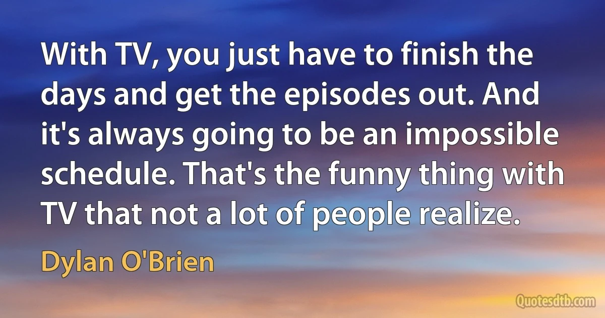 With TV, you just have to finish the days and get the episodes out. And it's always going to be an impossible schedule. That's the funny thing with TV that not a lot of people realize. (Dylan O'Brien)