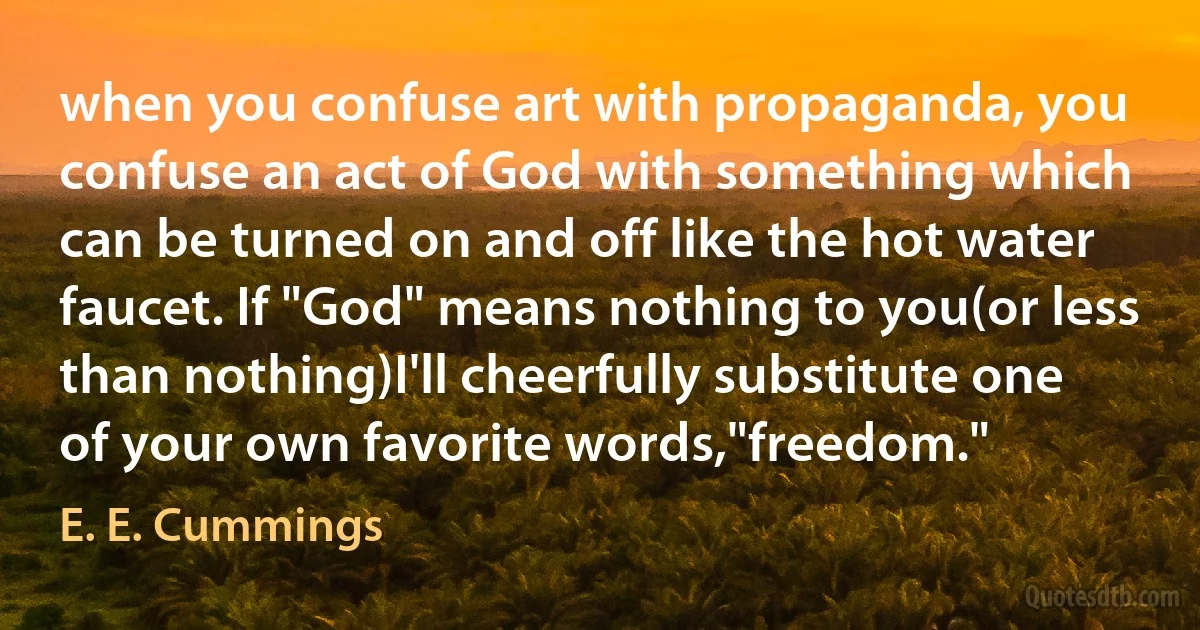 when you confuse art with propaganda, you confuse an act of God with something which can be turned on and off like the hot water faucet. If "God" means nothing to you(or less than nothing)I'll cheerfully substitute one of your own favorite words,"freedom." (E. E. Cummings)