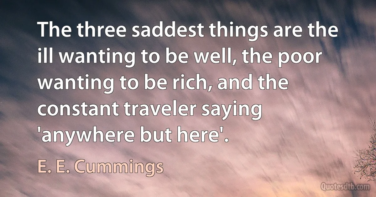 The three saddest things are the ill wanting to be well, the poor wanting to be rich, and the constant traveler saying 'anywhere but here'. (E. E. Cummings)