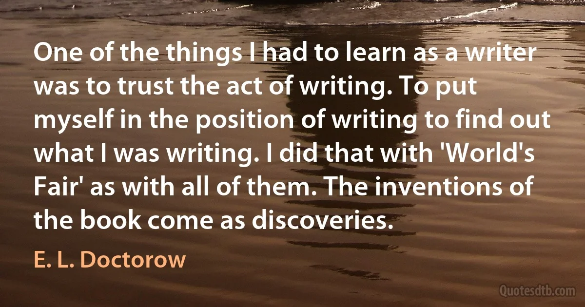 One of the things I had to learn as a writer was to trust the act of writing. To put myself in the position of writing to find out what I was writing. I did that with 'World's Fair' as with all of them. The inventions of the book come as discoveries. (E. L. Doctorow)