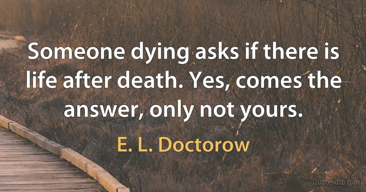 Someone dying asks if there is life after death. Yes, comes the answer, only not yours. (E. L. Doctorow)