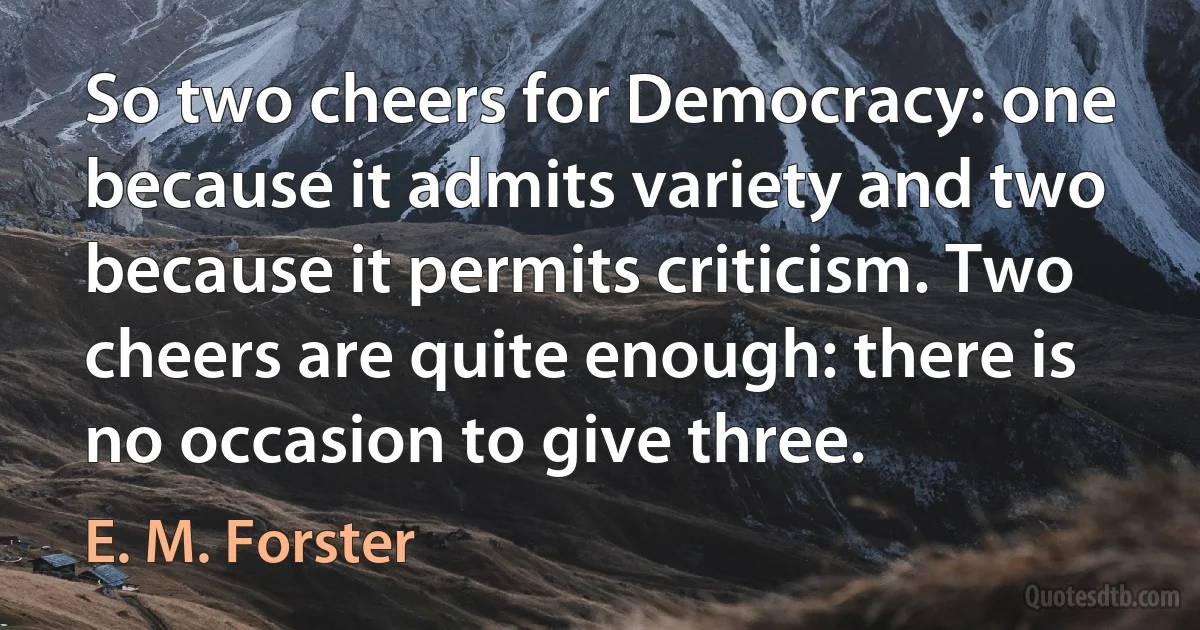 So two cheers for Democracy: one because it admits variety and two because it permits criticism. Two cheers are quite enough: there is no occasion to give three. (E. M. Forster)