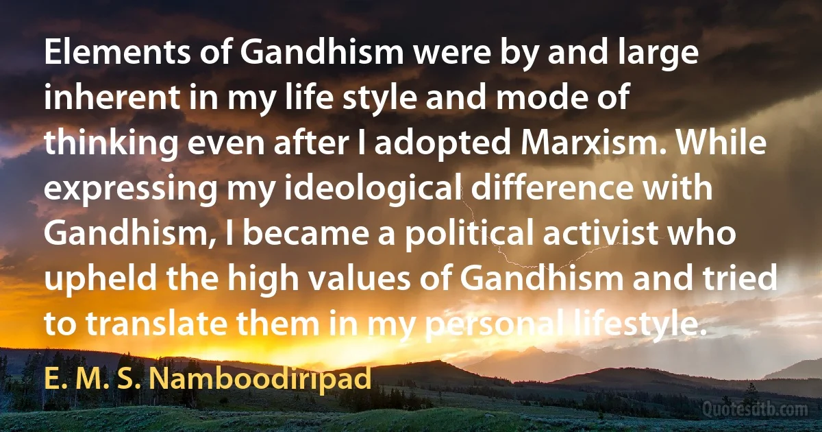 Elements of Gandhism were by and large inherent in my life style and mode of thinking even after I adopted Marxism. While expressing my ideological difference with Gandhism, I became a political activist who upheld the high values of Gandhism and tried to translate them in my personal lifestyle. (E. M. S. Namboodiripad)