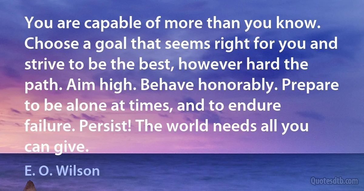 You are capable of more than you know. Choose a goal that seems right for you and strive to be the best, however hard the path. Aim high. Behave honorably. Prepare to be alone at times, and to endure failure. Persist! The world needs all you can give. (E. O. Wilson)