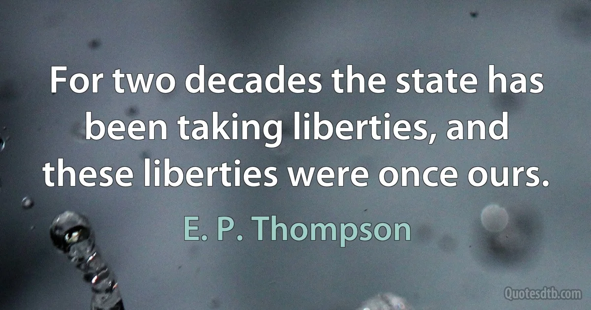 For two decades the state has been taking liberties, and these liberties were once ours. (E. P. Thompson)