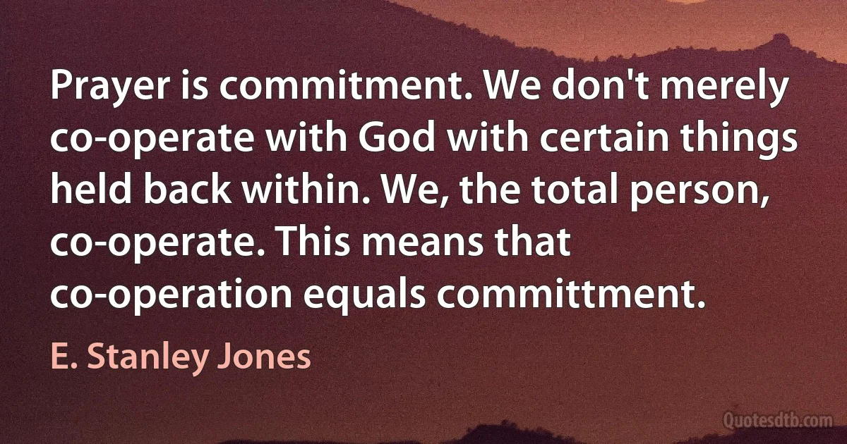 Prayer is commitment. We don't merely co-operate with God with certain things held back within. We, the total person, co-operate. This means that co-operation equals committment. (E. Stanley Jones)