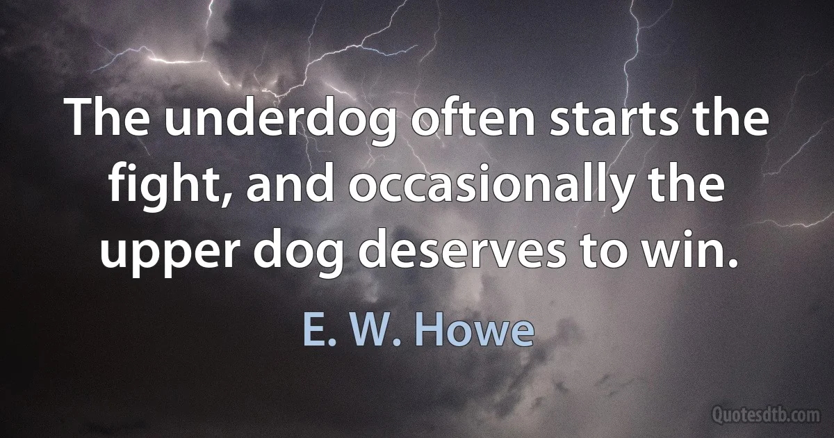 The underdog often starts the fight, and occasionally the upper dog deserves to win. (E. W. Howe)